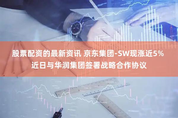 股票配资的最新资讯 京东集团-SW现涨近5% 近日与华润集团签署战略合作协议