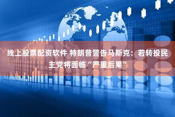 线上股票配资软件 特朗普警告马斯克：若转投民主党将面临“严重后果”