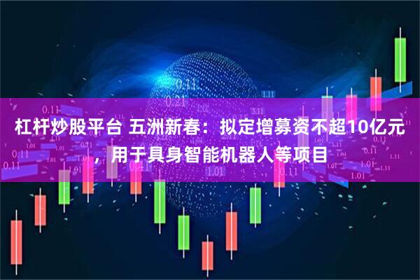 杠杆炒股平台 五洲新春：拟定增募资不超10亿元，用于具身智能机器人等项目