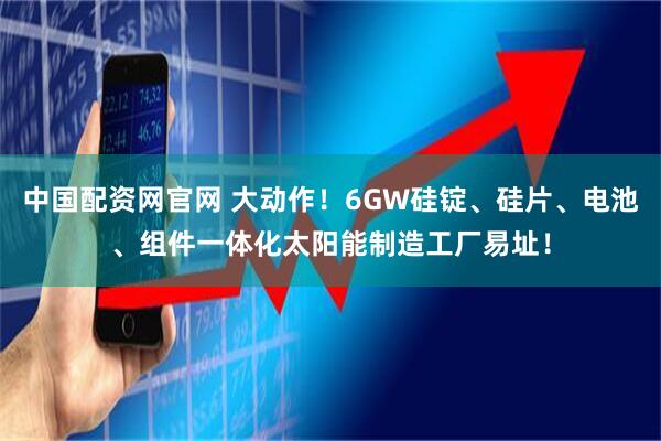 中国配资网官网 大动作！6GW硅锭、硅片、电池、组件一体化太阳能制造工厂易址！