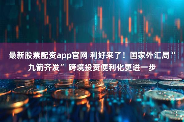 最新股票配资app官网 利好来了！国家外汇局“九箭齐发” 跨境投资便利化更进一步