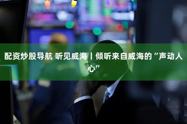 配资炒股导航 听见威海丨倾听来自威海的“声动人心”