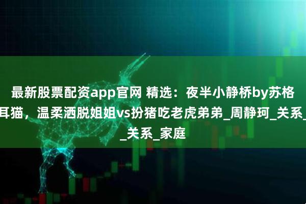 最新股票配资app官网 精选：夜半小静桥by苏格兰折耳猫，温柔洒脱姐姐vs扮猪吃老虎弟弟_周静珂_关系_家庭
