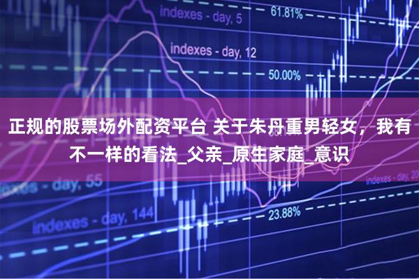正规的股票场外配资平台 关于朱丹重男轻女，我有不一样的看法_父亲_原生家庭_意识