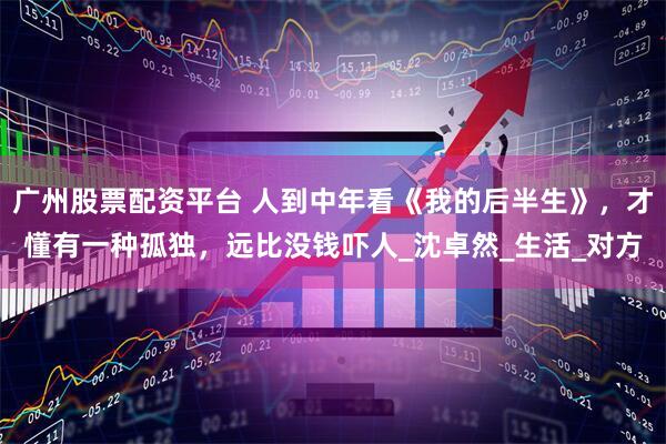 广州股票配资平台 人到中年看《我的后半生》，才懂有一种孤独，远比没钱吓人_沈卓然_生活_对方