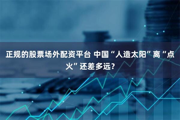 正规的股票场外配资平台 中国“人造太阳”离“点火”还差多远？