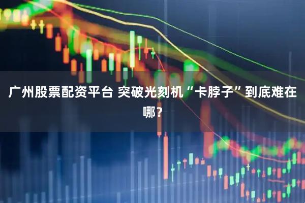 广州股票配资平台 突破光刻机“卡脖子”到底难在哪？