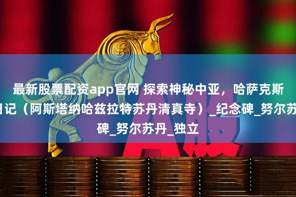 最新股票配资app官网 探索神秘中亚，哈萨克斯坦旅行日记（阿斯塔纳哈兹拉特苏丹清真寺）_纪念碑_努尔苏丹_独立
