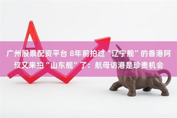 广州股票配资平台 8年前拍过“辽宁舰”的香港阿叔又来拍“山东舰”了：航母访港是珍贵机会