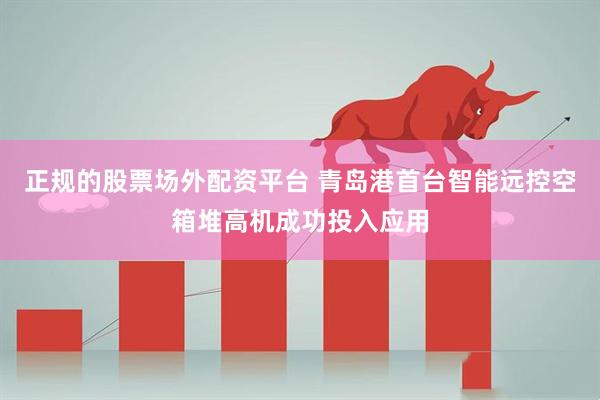 正规的股票场外配资平台 青岛港首台智能远控空箱堆高机成功投入应用
