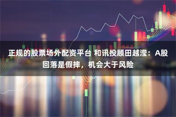 正规的股票场外配资平台 和讯投顾田越滢：A股回落是假摔，机会大于风险