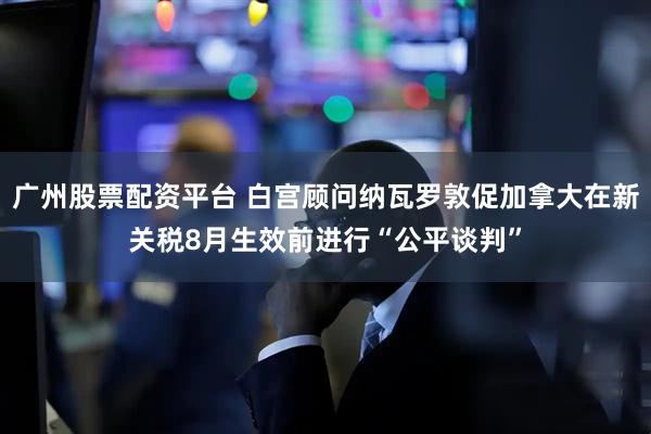广州股票配资平台 白宫顾问纳瓦罗敦促加拿大在新关税8月生效前进行“公平谈判”