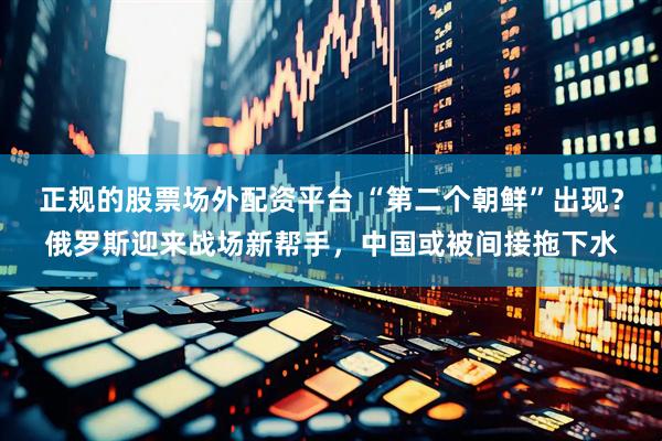 正规的股票场外配资平台 “第二个朝鲜”出现？俄罗斯迎来战场新帮手，中国或被间接拖下水
