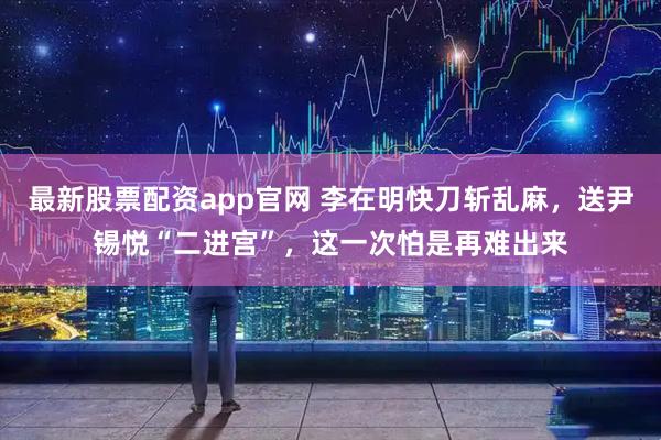 最新股票配资app官网 李在明快刀斩乱麻，送尹锡悦“二进宫”，这一次怕是再难出来