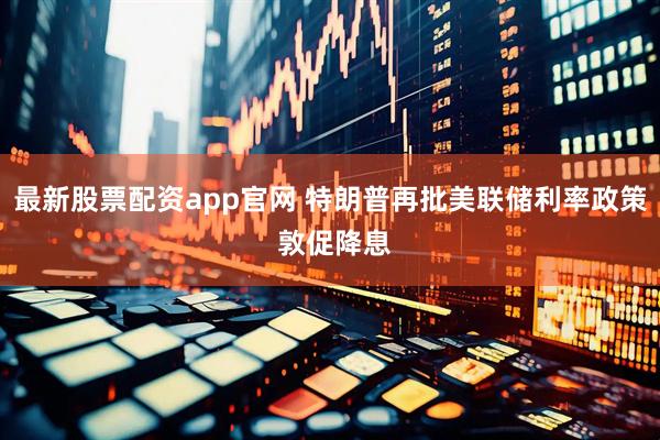 最新股票配资app官网 特朗普再批美联储利率政策 敦促降息