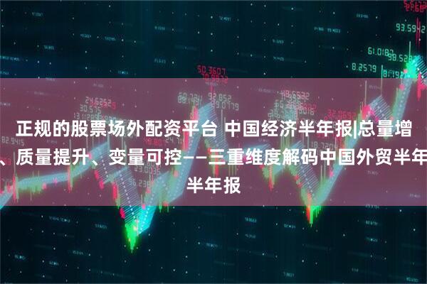 正规的股票场外配资平台 中国经济半年报|总量增长、质量提升、变量可控——三重维度解码中国外贸半年报